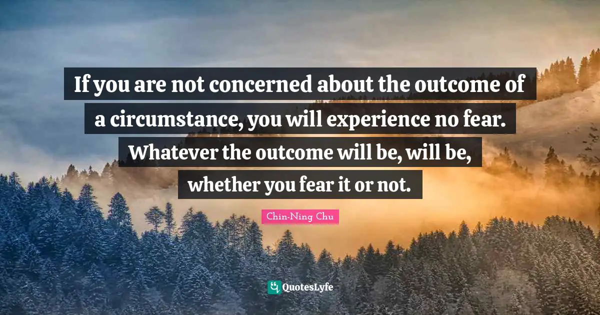 If you are not concerned about the outcome of a circumstance, you will experience no fear. Whatever the outcome will be, will be, whether you fear it or not.