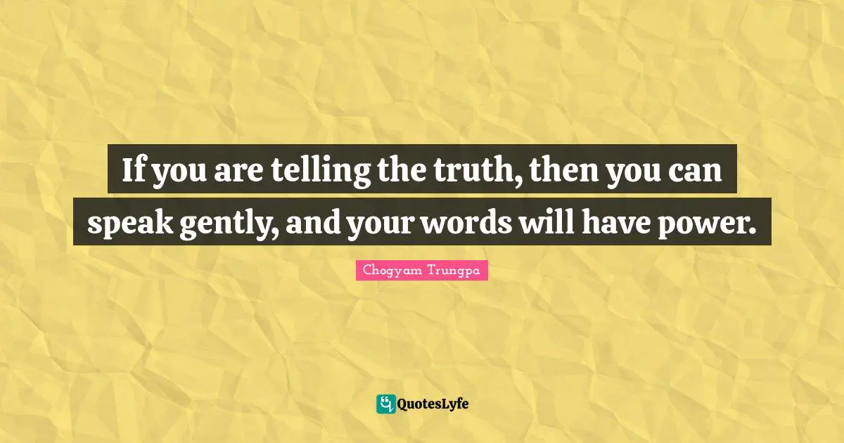 If you are telling the truth, then you can speak gently, and your words will have power.