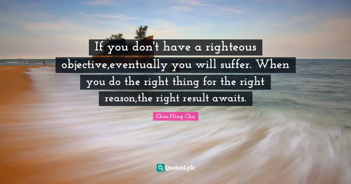 If you don't have a righteous objective,eventually you will suffer. When you do the right thing for the right reason,the right result awaits.