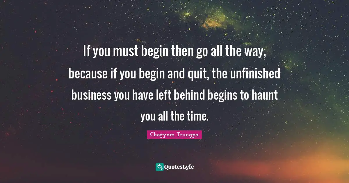 If you must begin then go all the way, because if you begin and quit, the unfinished business you have left behind begins to haunt you all the time.