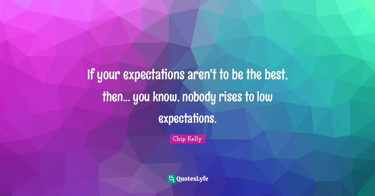 If your expectations aren't to be the best, then... you know, nobody rises to low expectations.