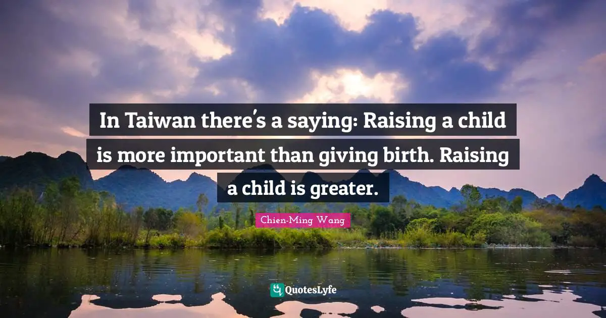 In Taiwan there's a saying: Raising a child is more important than giving birth. Raising a child is greater.