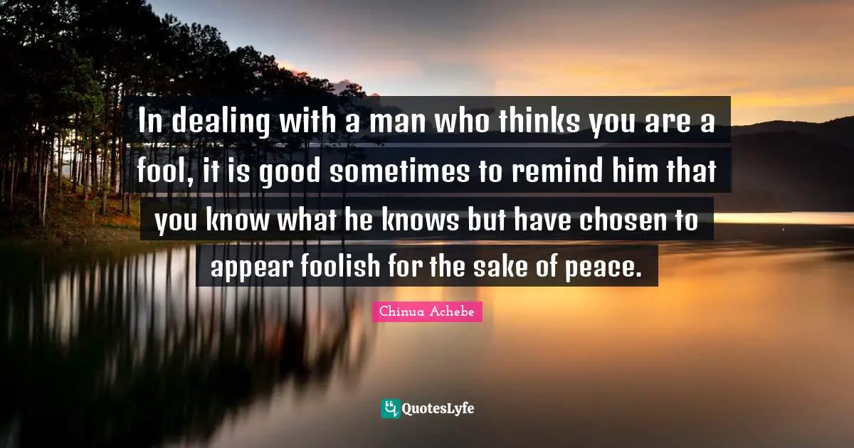 Chinua Achebe Quotes: In dealing with a man who thinks you are a fool, it is good sometimes to remind him that you know what he knows but have chosen to appear foolish for the sake of peace.