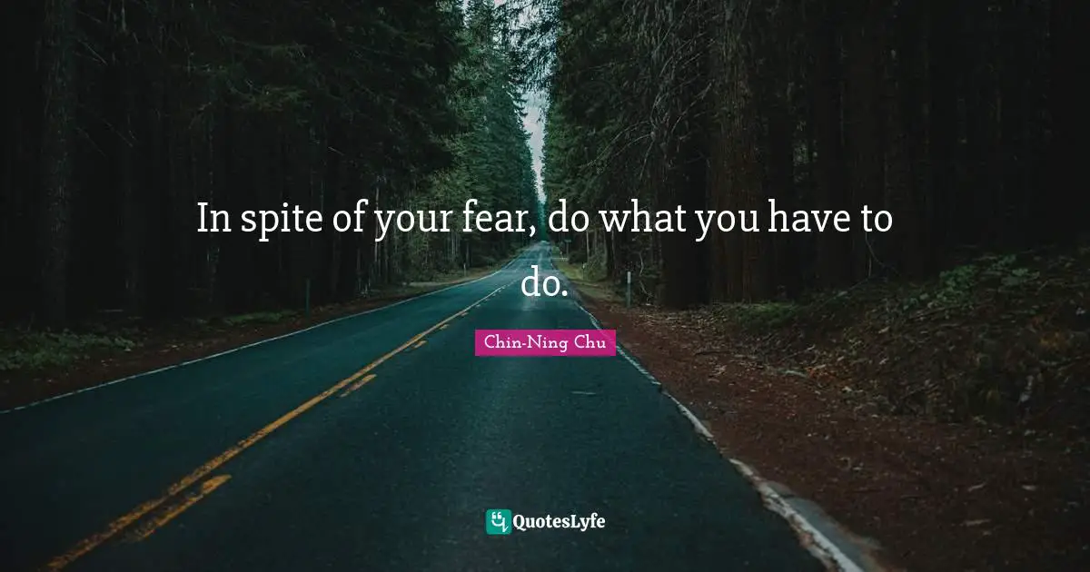 In spite of your fear, do what you have to do.