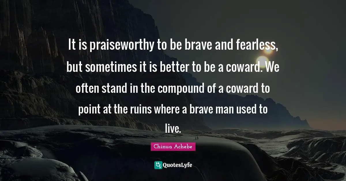It is praiseworthy to be brave and fearless, but sometimes it is better to be a coward. We often stand in the compound of a coward to point at the ruins where a brave man used to live.