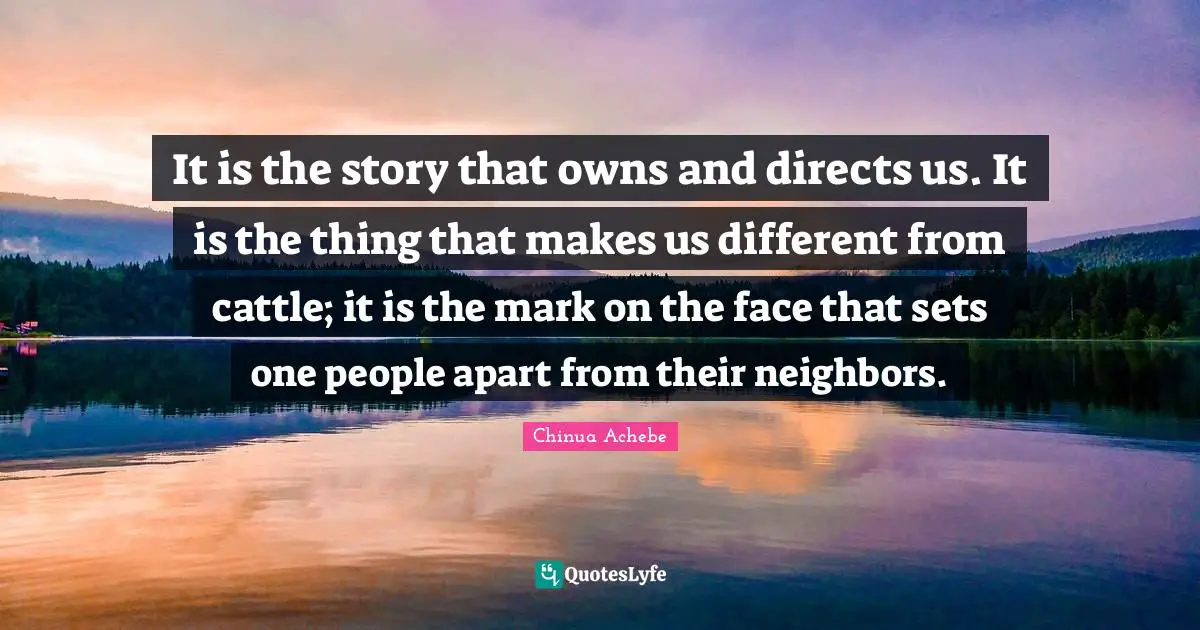 It is the story that owns and directs us. It is the thing that makes us different from cattle; it is the mark on the face that sets one people apart from their neighbors.