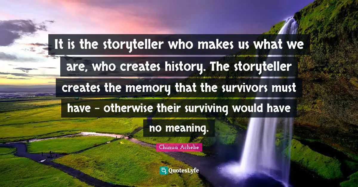 It is the storyteller who makes us what we are, who creates history. The storyteller creates the memory that the survivors must have - otherwise their surviving would have no meaning.