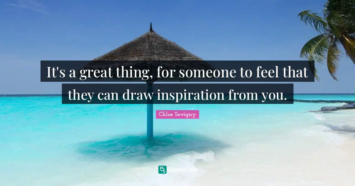 It's a great thing, for someone to feel that they can draw inspiration from you.