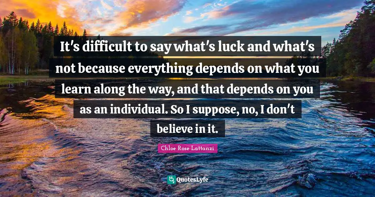 It's difficult to say what's luck and what's not because everything depends on what you learn along the way, and that depends on you as an individual. So I suppose, no, I don't believe in it.