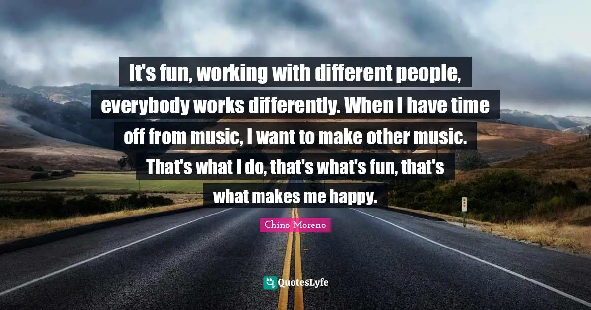 It's fun, working with different people, everybody works differently. When I have time off from music, I want to make other music. That's what I do, that's what's fun, that's what makes me happy.