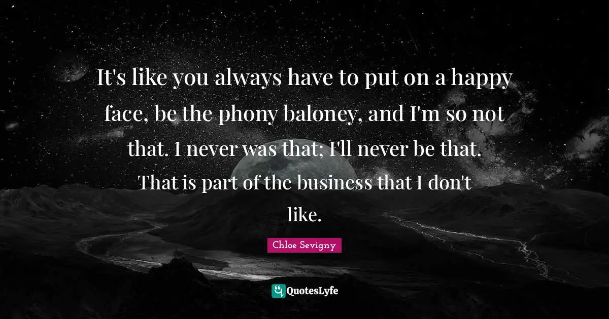 It's like you always have to put on a happy face, be the phony baloney, and I'm so not that. I never was that; I'll never be that. That is part of the business that I don't like.