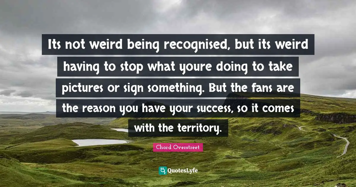 Its not weird being recognised, but its weird having to stop what youre doing to take pictures or sign something. But the fans are the reason you have your success, so it comes with the territory.