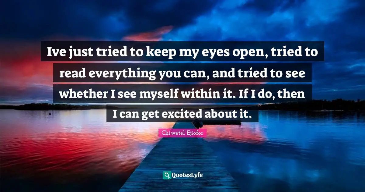 Ive just tried to keep my eyes open, tried to read everything you can, and tried to see whether I see myself within it. If I do, then I can get excited about it.