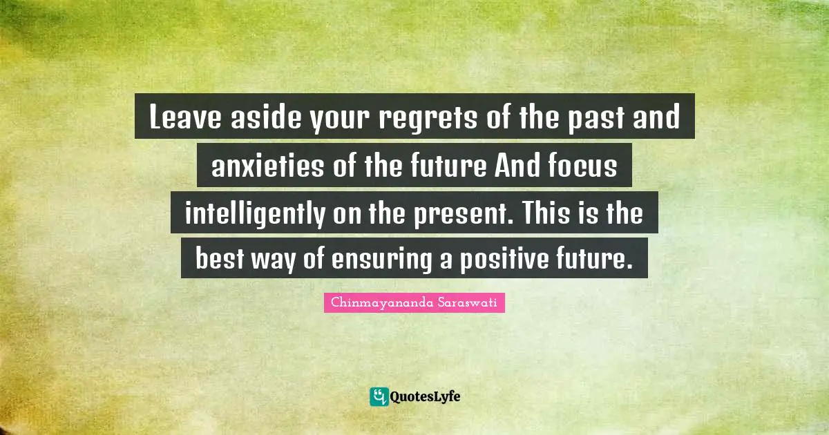 Chinmayananda Saraswati Quotes: Leave aside your regrets of the past and anxieties of the future And focus intelligently on the present. This is the best way of ensuring a positive future.