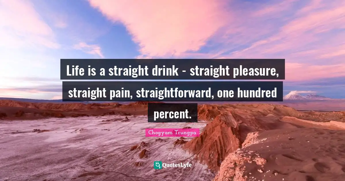 Life is a straight drink - straight pleasure, straight pain, straightforward, one hundred percent.