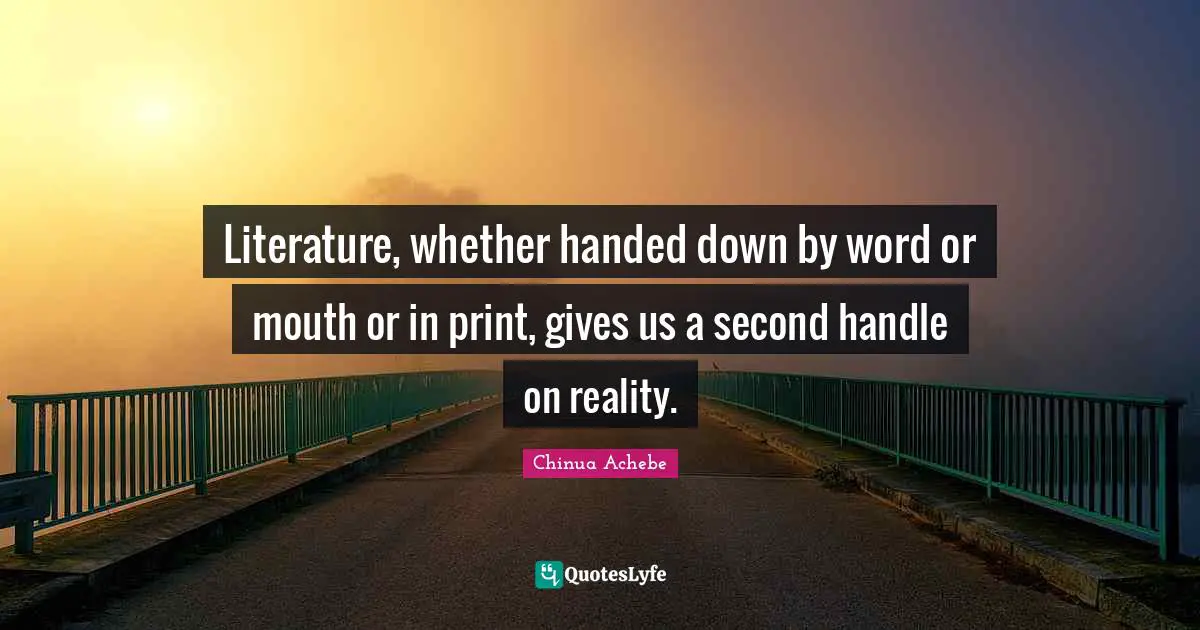 Chinua Achebe Quotes: "Literature, whether handed down by word or mouth or in print, gives us a second handle on reality."