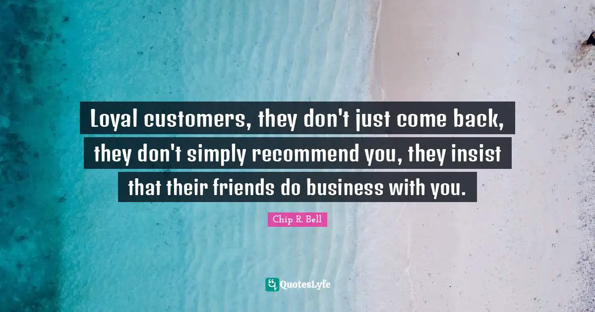 Loyal customers, they don't just come back, they don't simply recommend you, they insist that their friends do business with you.