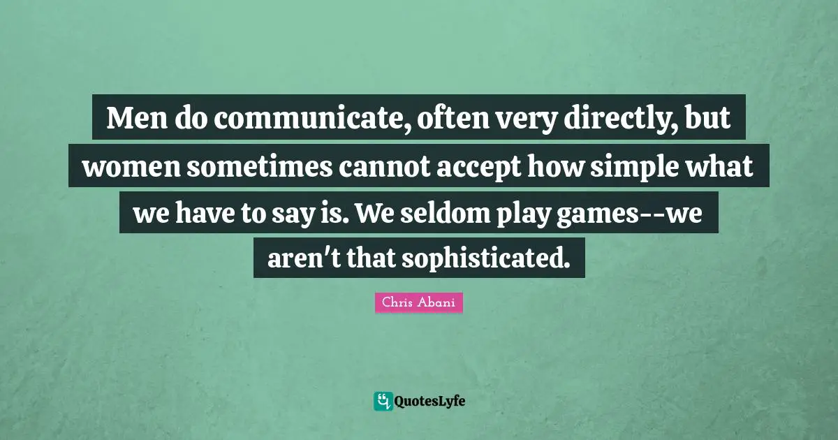 Men do communicate, often very directly, but women sometimes cannot accept how simple what we have to say is. We seldom play games--we aren't that sophisticated.