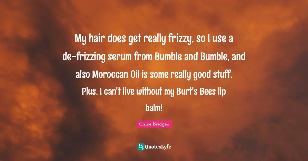 My hair does get really frizzy, so I use a de-frizzing serum from Bumble and Bumble, and also Moroccan Oil is some really good stuff. Plus, I can't live without my Burt's Bees lip balm!