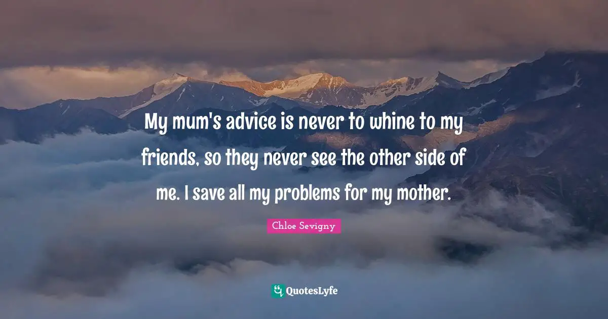 My mum's advice is never to whine to my friends, so they never see the other side of me. I save all my problems for my mother.