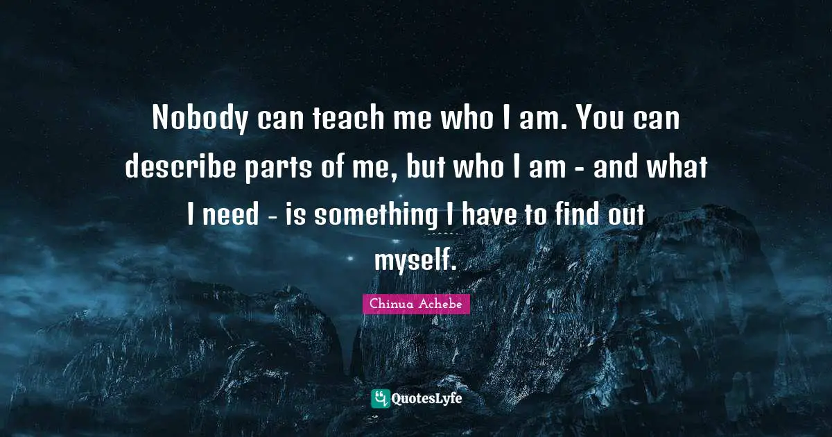 Nobody can teach me who I am. You can describe parts of me, but who I am - and what I need - is something I have to find out myself.