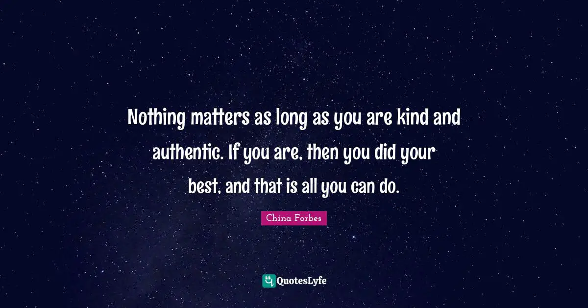 Nothing matters as long as you are kind and authentic. If you are, then you did your best, and that is all you can do.
