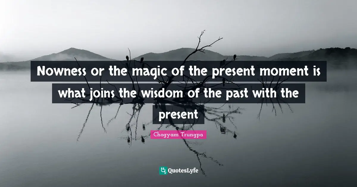 Nowness or the magic of the present moment is what joins the wisdom of the past with the present