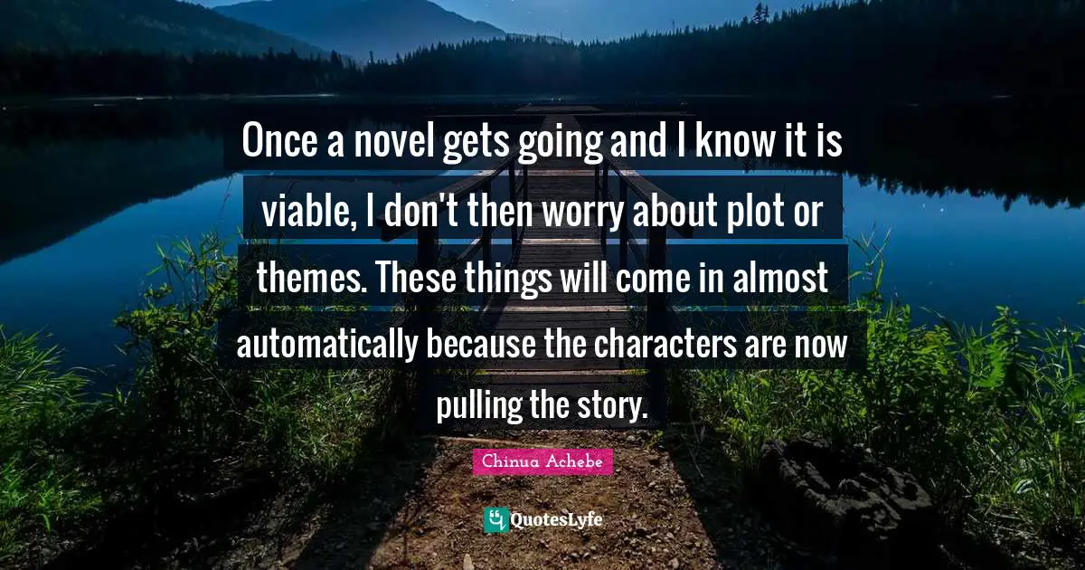 Once a novel gets going and I know it is viable, I don't then worry about plot or themes. These things will come in almost automatically because the characters are now pulling the story.
