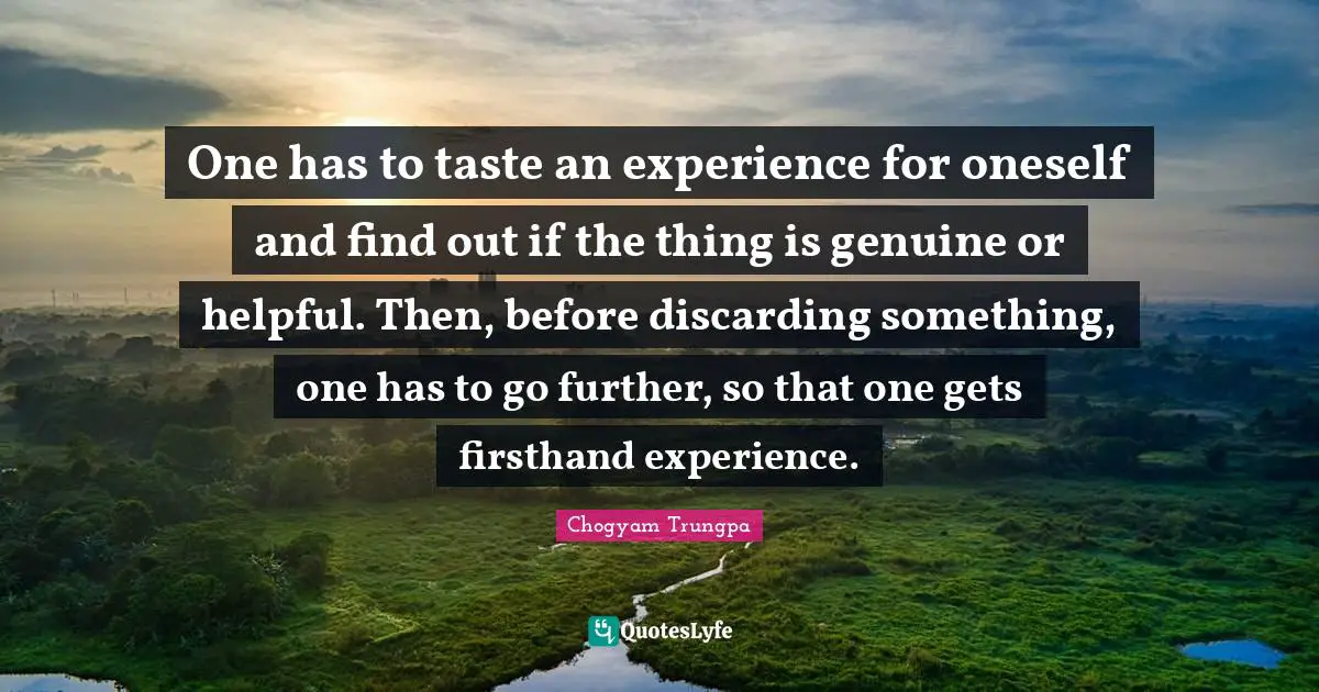 One has to taste an experience for oneself and find out if the thing is genuine or helpful. Then, before discarding something, one has to go further, so that one gets firsthand experience.
