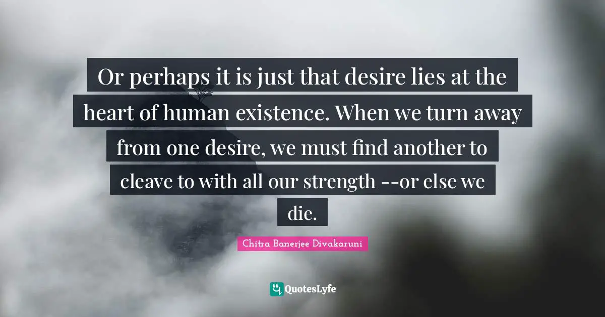 Or perhaps it is just that desire lies at the heart of human existence. When we turn away from one desire, we must find another to cleave to with all our strength --or else we die.