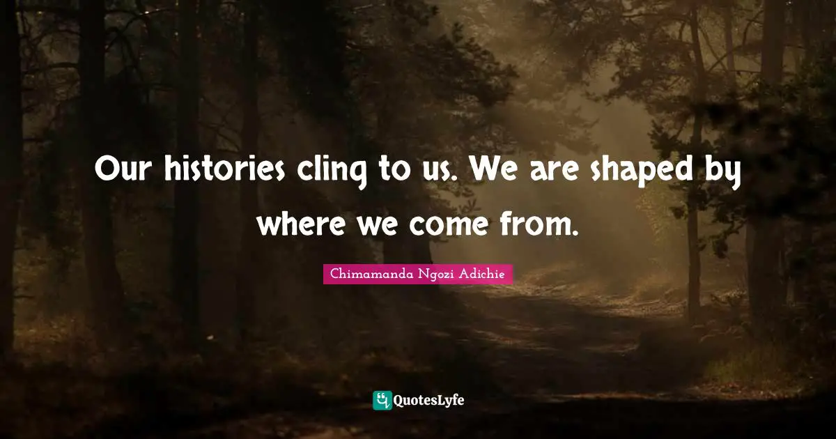 Our histories cling to us. We are shaped by where we come from.