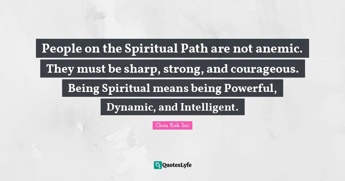 People on the Spiritual Path are not anemic. They must be sharp, strong, and courageous. Being Spiritual means being Powerful, Dynamic, and Intelligent.