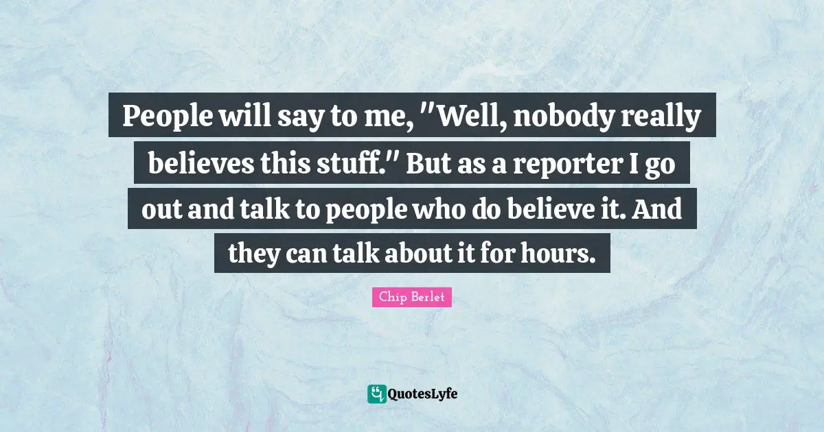 People will say to me, "Well, nobody really believes this stuff." But as a reporter I go out and talk to people who do believe it. And they can talk about it for hours.