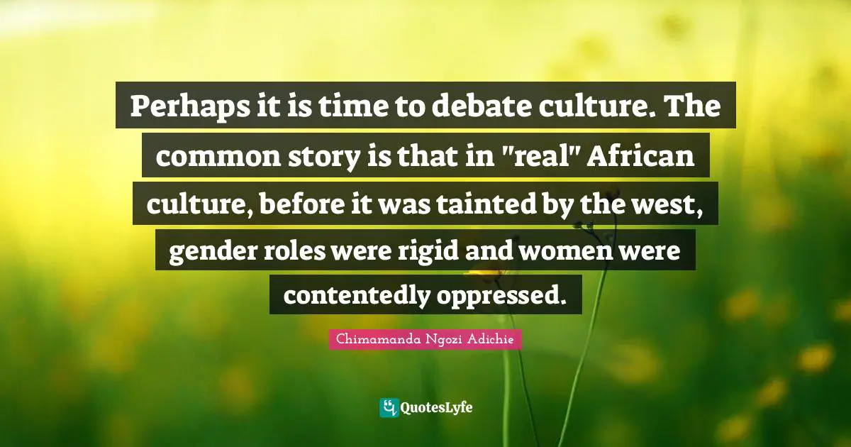 Tainted Quotes: "Perhaps it is time to debate culture. The common story is that in "real" African culture, before it was tainted by the west, gender roles were rigid and women were contentedly oppressed."