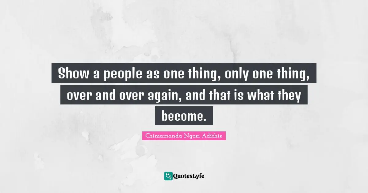 Show a people as one thing, only one thing, over and over again, and that is what they become.