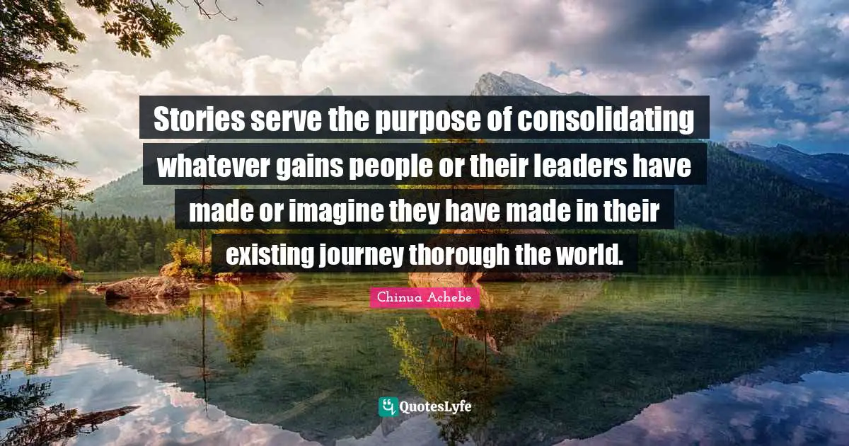 Stories serve the purpose of consolidating whatever gains people or their leaders have made or imagine they have made in their existing journey thorough the world.