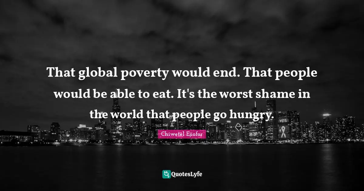 That global poverty would end. That people would be able to eat. It's the worst shame in the world that people go hungry.