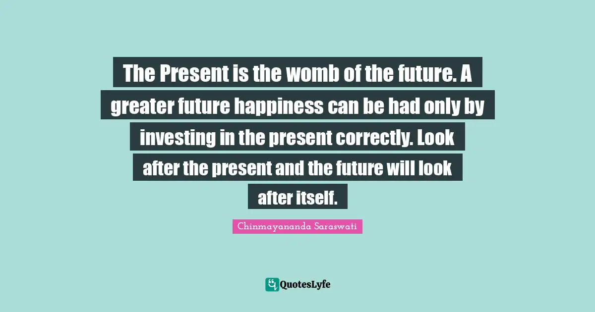 Chinmayananda Saraswati Quotes: The Present is the womb of the future. A greater future happiness can be had only by investing in the present correctly. Look after the present and the future will look after itself.