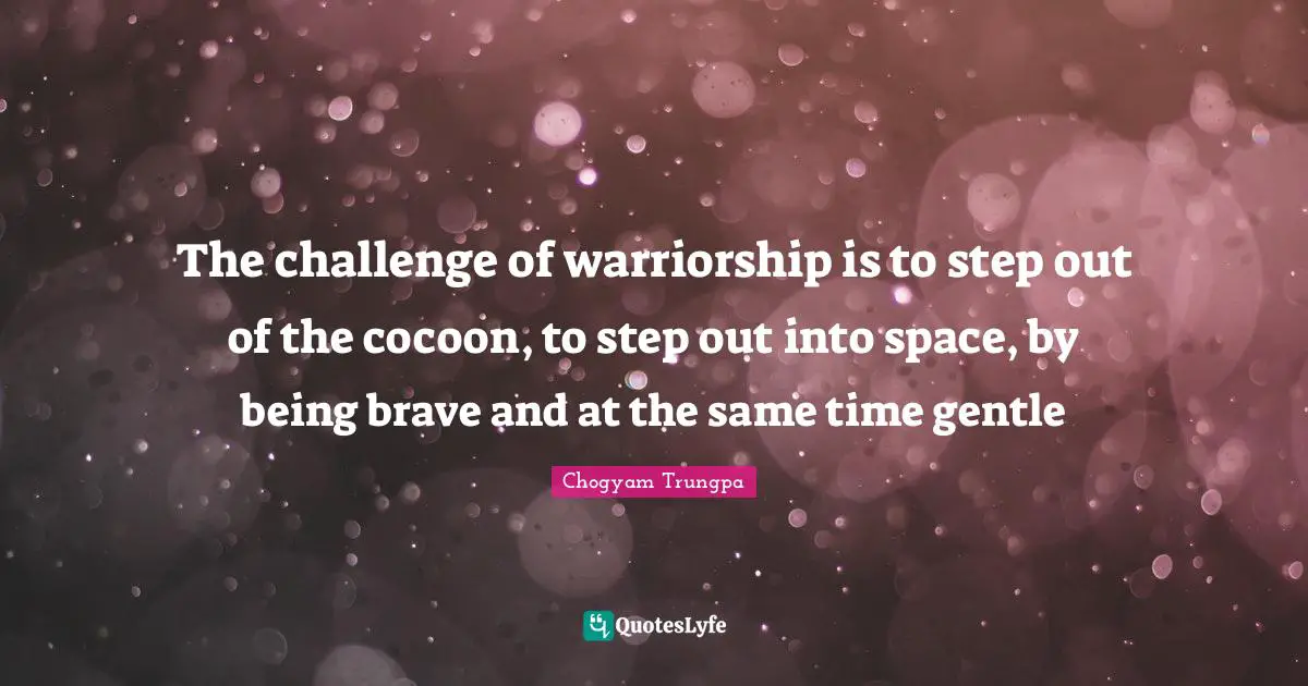 The challenge of warriorship is to step out of the cocoon, to step out into space, by being brave and at the same time gentle