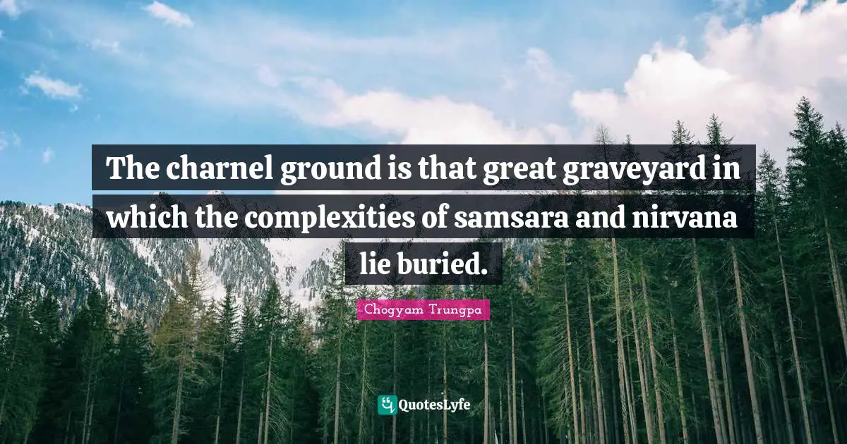 The charnel ground is that great graveyard in which the complexities of samsara and nirvana lie buried.