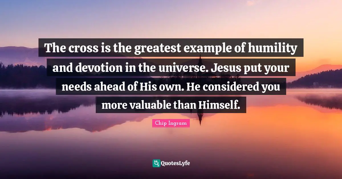 The cross is the greatest example of humility and devotion in the universe. Jesus put your needs ahead of His own. He considered you more valuable than Himself.