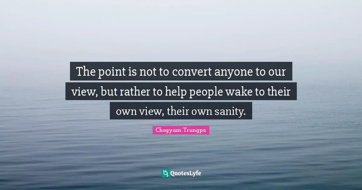 The point is not to convert anyone to our view, but rather to help people wake to their own view, their own sanity.