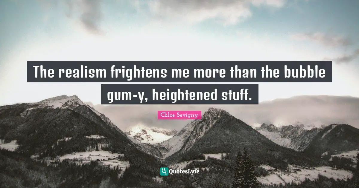 The realism frightens me more than the bubble gum-y, heightened stuff.