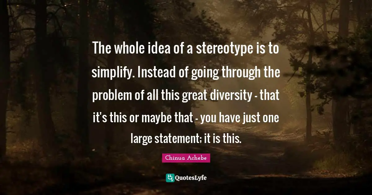 Chinua Achebe Quotes: "The whole idea of a stereotype is to simplify. Instead of going through the problem of all this great diversity - that it's this or maybe that - you have just one large statement; it is this."