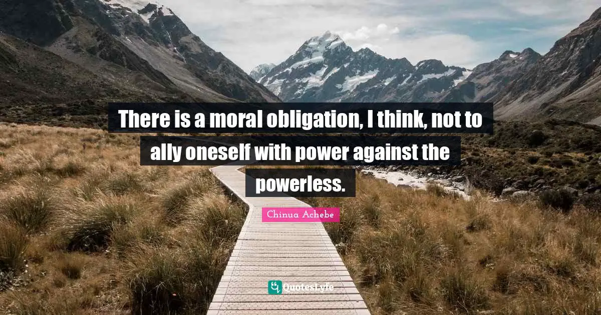 Chinua Achebe Quotes: "There is a moral obligation, I think, not to ally oneself with power against the powerless."