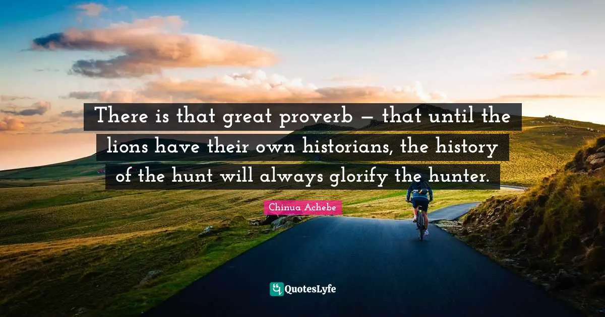 History Quotes: "There is that great proverb — that until the lions have their own historians, the history of the hunt will always glorify the hunter."