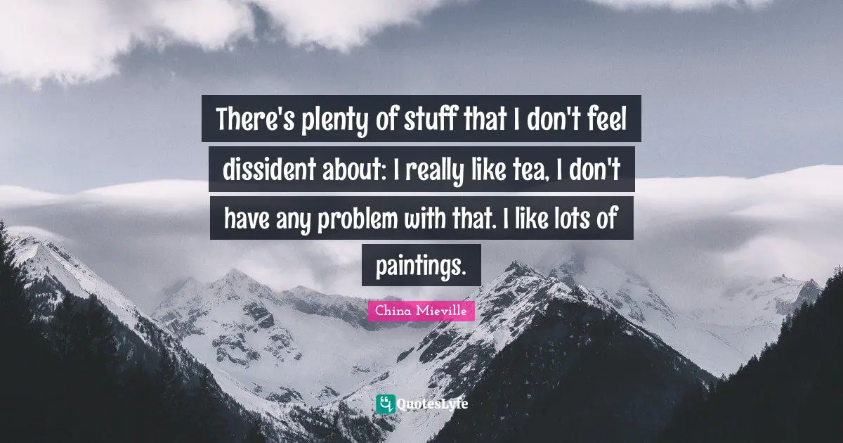 There's plenty of stuff that I don't feel dissident about: I really like tea, I don't have any problem with that. I like lots of paintings.