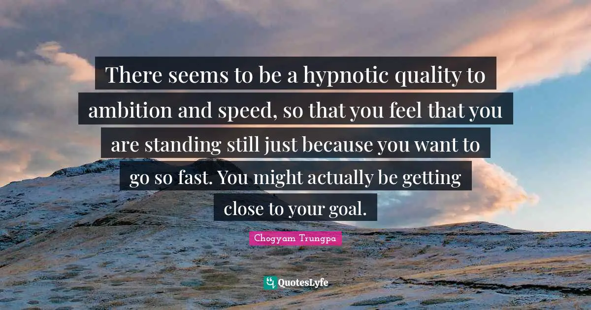 There seems to be a hypnotic quality to ambition and speed, so that you feel that you are standing still just because you want to go so fast. You might actually be getting close to your goal.