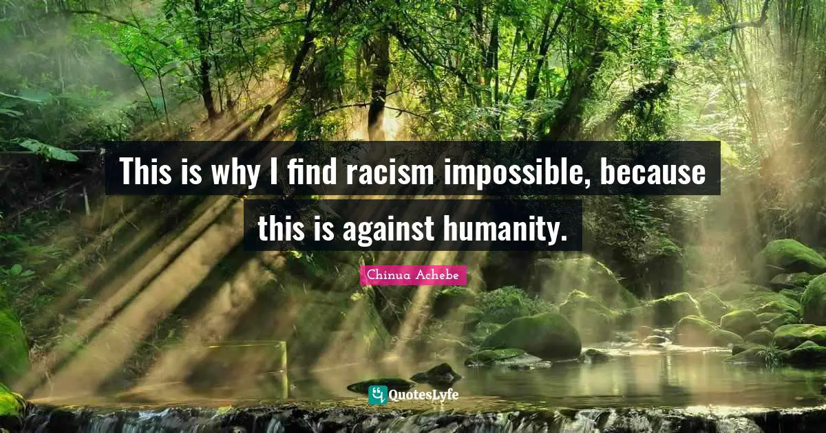 This is why I find racism impossible, because this is against humanity.