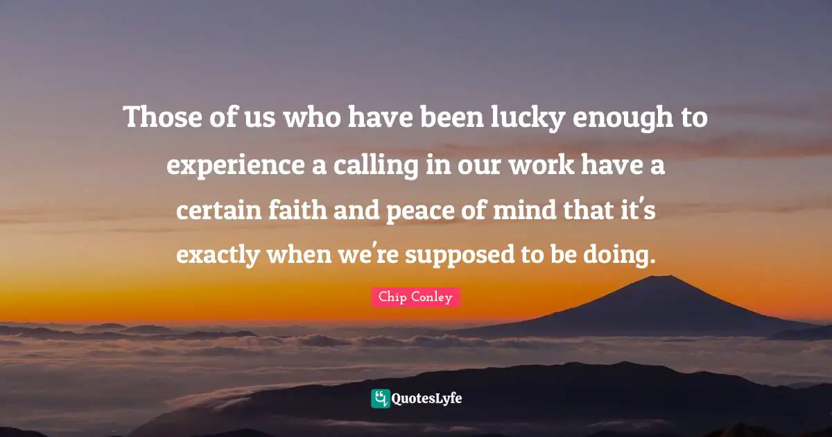 Those of us who have been lucky enough to experience a calling in our work have a certain faith and peace of mind that it's exactly when we're supposed to be doing.